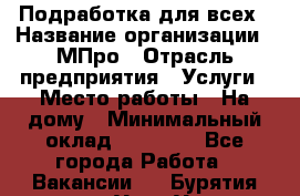 Подработка для всех › Название организации ­ МПро › Отрасль предприятия ­ Услуги › Место работы ­ На дому › Минимальный оклад ­ 15 000 - Все города Работа » Вакансии   . Бурятия респ.,Улан-Удэ г.